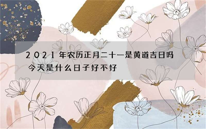 2021年农历正月二十一是黄道吉日吗 今天是什么日子好不好